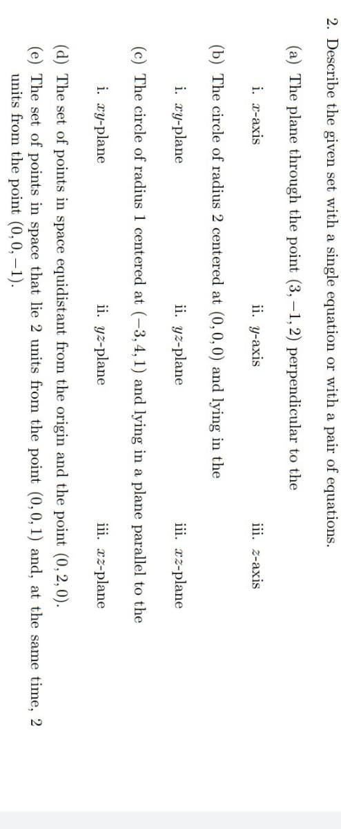 2. Describe the given set with a single equation or with a pair of equations.
(a) The plane through the point (3,-1, 2) perpendicular to the
i. x-axis
ii. y-axis
iii. z-axis
(b) The circle of radius 2 centered at (0, 0, 0) and lying in the
i. xy-plane
ii. yz-plane
iii. xz-plane
(c) The circle of radius 1 centered at (-3, 4, 1) and lying in a plane parallel to the
i. xy-plane
ii. yz-plane
iii. xz-plane
(d) The set of points in space equidistant from the origin and the point (0,2,0).
(e) The set of points in space that lie 2 units from the point (0, 0, 1) and, at the same time, 2
units from the point (0, 0, -1).