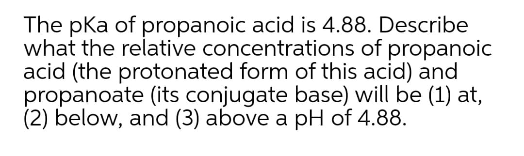 The pKa of propanoic acid is 4.88. Describe
what the relative concentrations of propanoic
acid (the protonated form of this acid) and
propanoate (its conjugate base) will be (1) at,
(2) below, and (3) above a pH of 4.88.

