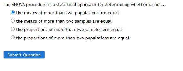 The ANOVA procedure is a statistical approach for determining whether or not...
the means of more than two populations are equal
the means of more than two samples are equal
the proportions of more than two samples are equal
the proportions of more than two populations are equal
Submit Question
