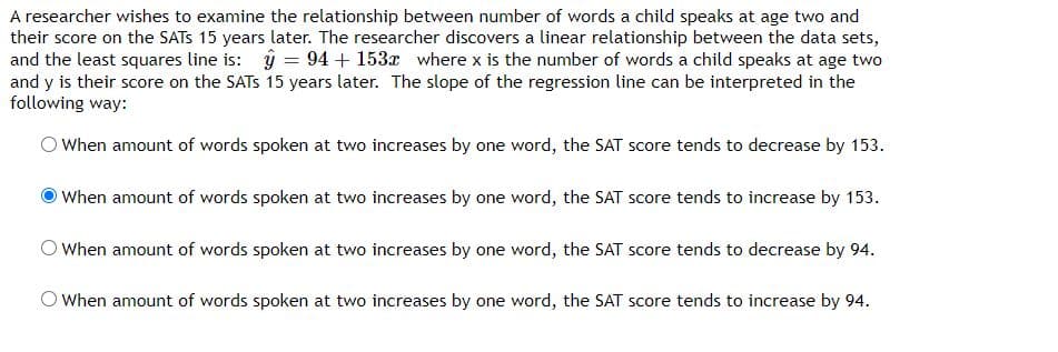 A researcher wishes to examine the relationship between number of words a child speaks at age two and
their score on the SATS 15 years later. The researcher discovers a linear relationship between the data sets,
and the least squares line is: ŷ = 94 + 153x where x is the number of words a child speaks at age two
and y is their score on the SATS 15 years later. The slope of the regression line can be interpreted in the
following way:
O When amount of words spoken at two increases by one word, the SAT score tends to decrease by 153.
O When amount of words spoken at two increases by one word, the SAT score tends to increase by 153.
OWhen amount of words spoken at two increases by one word, the SAT score tends to decrease by 94.
When amount of words spoken at two increases by one word, the SAT score tends to increase by 94.
