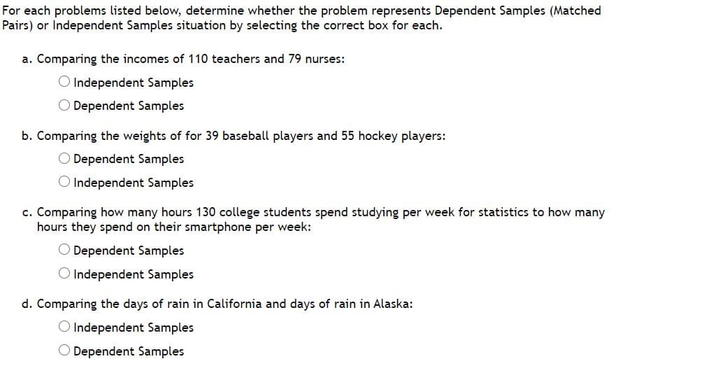 For each problems listed below, determine whether the problem represents Dependent Samples (Matched
Pairs) or Independent Samples situation by selecting the correct box for each.
a. Comparing the incomes of 110 teachers and 79 nurses:
O Independent Samples
O Dependent Samples
b. Comparing the weights of for 39 baseball players and 55 hockey players:
O Dependent Samples
O Independent Samples
c. Comparing how many hours 130 college students spend studying per week for statistics to how many
hours they spend on their smartphone per week:
O Dependent Samples
O Independent Samples
d. Comparing the days of rain in California and days of rain in Alaska:
O Independent Samples
O Dependent Samples
