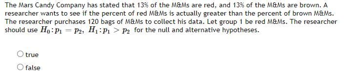 The Mars Candy Company has stated that 13% of the M&Ms are red, and 13% of the M&Ms are brown. A
researcher wants to see if the percent of red M&Ms is actually greater than the percent of brown M&Ms.
The researcher purchases 120 bags of M&Ms to collect his data. Let group 1 be red M&Ms. The researcher
should use Ho:pı = P2, H1:P1 > P2 for the null and alternative hypotheses.
true
O false
