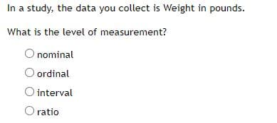 In a study, the data you collect is Weight in pounds.
What is the level of measurement?
nominal
O ordinal
O interval
O ratio
