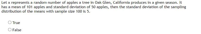 Let x represents a random number of apples a tree in Oak Glen, California produces in a given season. It
has a mean of 101 apples and standard deviation of 50 apples, then the standard deviation of the sampling
distribution of the means with sample size 100 is 5.
True
O False

