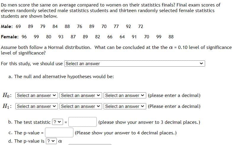 Do men score the same on average compared to women on their statistics finals? Final exam scores of
eleven randomly selected male statistics students and thirteen randomly selected female statistics
students are shown below.
Male: 69
89
79
84
88
76
89
70
77
92
72
Female: 96
99
80
93
87
89
82
66
64
91
70
99
88
Assume both follow a Normal distribution. What can be concluded at the the a = 0.10 level of significance
level of significance?
%3D
For this study, we should use Select an answer
a. The null and alternative hypotheses would be:
Ho: Select an answer
Select an answer v Select an answer
(please enter a decimal)
H1: Select an answer
Select an answer
Select an answer (Please enter a decimal)
b. The test statistic ? v
(please show your answer to 3 decimal places.)
c. The p-value =
(Please show your answer to 4 decimal places.)
%3D
d. The p-value is ? v

