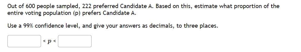 Out of 600 people sampled, 222 preferred Candidate A. Based on this, estimate what proportion of the
entire voting population (p) prefers Candidate A.
Use a 99% confidence level, and give your answers as decimals, to three places.
< p<
