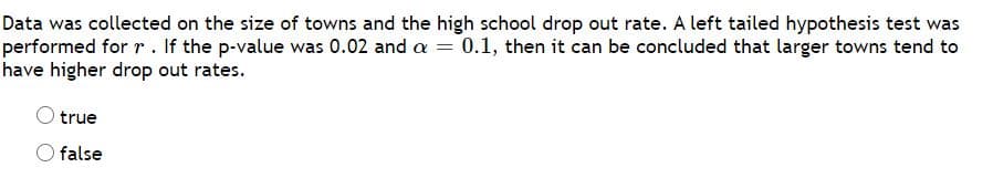 Data was collected on the size of towns and the high school drop out rate. A left tailed hypothesis test was
performed for r . If the p-value was 0.02 and a = 0.1, then it can be concluded that larger towns tend to
have higher drop out rates.
true
false
