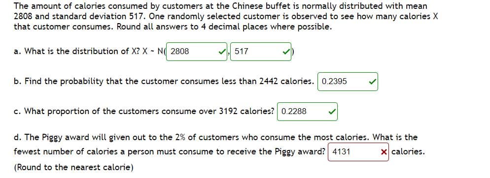The amount of calories consumed by customers at the Chinese buffet is normally distributed with mean
2808 and standard deviation 517. One randomly selected customer is observed to see how many calories X
that customer consumes. Round all answers to 4 decimal places where possible.
a. What is the distribution of X? X N( 2808
517
b. Find the probability that the customer consumes less than 2442 calories. 0.2395
c. What proportion of the customers consume over 3192 calories? 0.2288
d. The Piggy award will given out to the 2% of customers who consume the most calories. What is the
fewest number of calories a person must consume to receive the Piggy award? 4131
x calories.
(Round to the nearest calorie)
