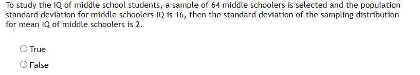 To study the IQ of middle school students, a sample of 64 middle schoolers is selected and the population
standard deviation for middle schoolers IQ is 16, then the standard deviation of the sampling distribution
for mean IQ of middle schoolers is 2.
O True
O False

