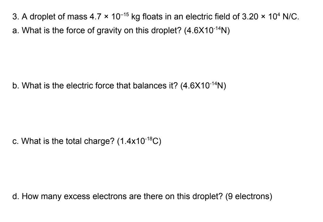 3. A droplet of mass 4.7 × 10-15 kg floats in an electric field of 3.20 × 104 N/C.
a. What is the force of gravity on this droplet? (4.6X10-¹4N)
b. What is the electric force that balances it? (4.6X10-¹4N)
c. What is the total charge? (1.4x10-¹8℃)
d. How many excess electrons are there on this droplet? (9 electrons)