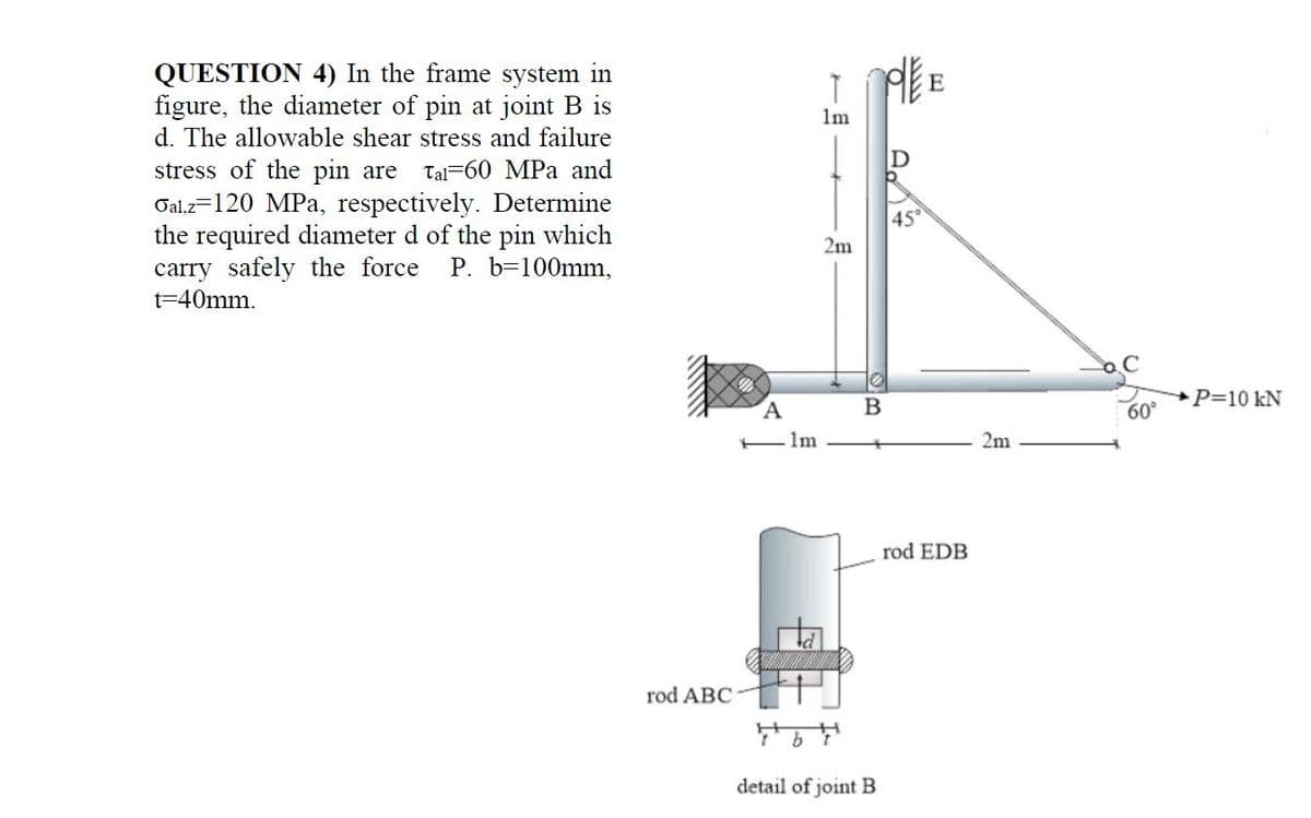 QUESTION 4) In the frame system in
figure, the diameter of pin at joint B is
d. The allowable shear stress and failure
E
1m
stress of the pin are
Tal-60 MPa and
Oal,z=120 MPa, respectively. Determine
the required diameter d of the pin which
carry safely the force P. b=100mm,
45°
2m
t=40mm.
P=10 kN
60°
- Im
2m
rod EDB
rod ABC
detail of joint B
