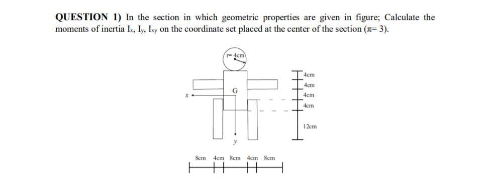 QUESTION 1) In the section in which geometric properties are given in figure; Calculate the
moments of inertia Ix, Iy, Ixy On the coordinate set placed at the center of the section (n= 3).
4em
4cm
4cm
G
4cm
4cm
12cm
8cm
4cm 8em 4cm 8cm
++
