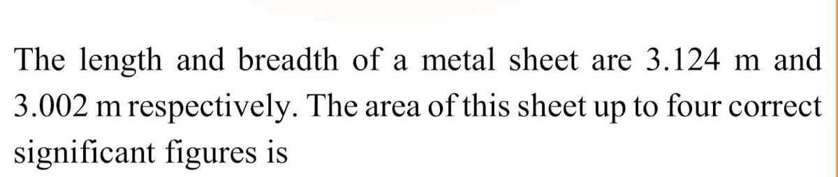 The length and breadth of a metal sheet are 3.124 m and
3.002 m respectively. The area of this sheet up to four correct
significant figures is
