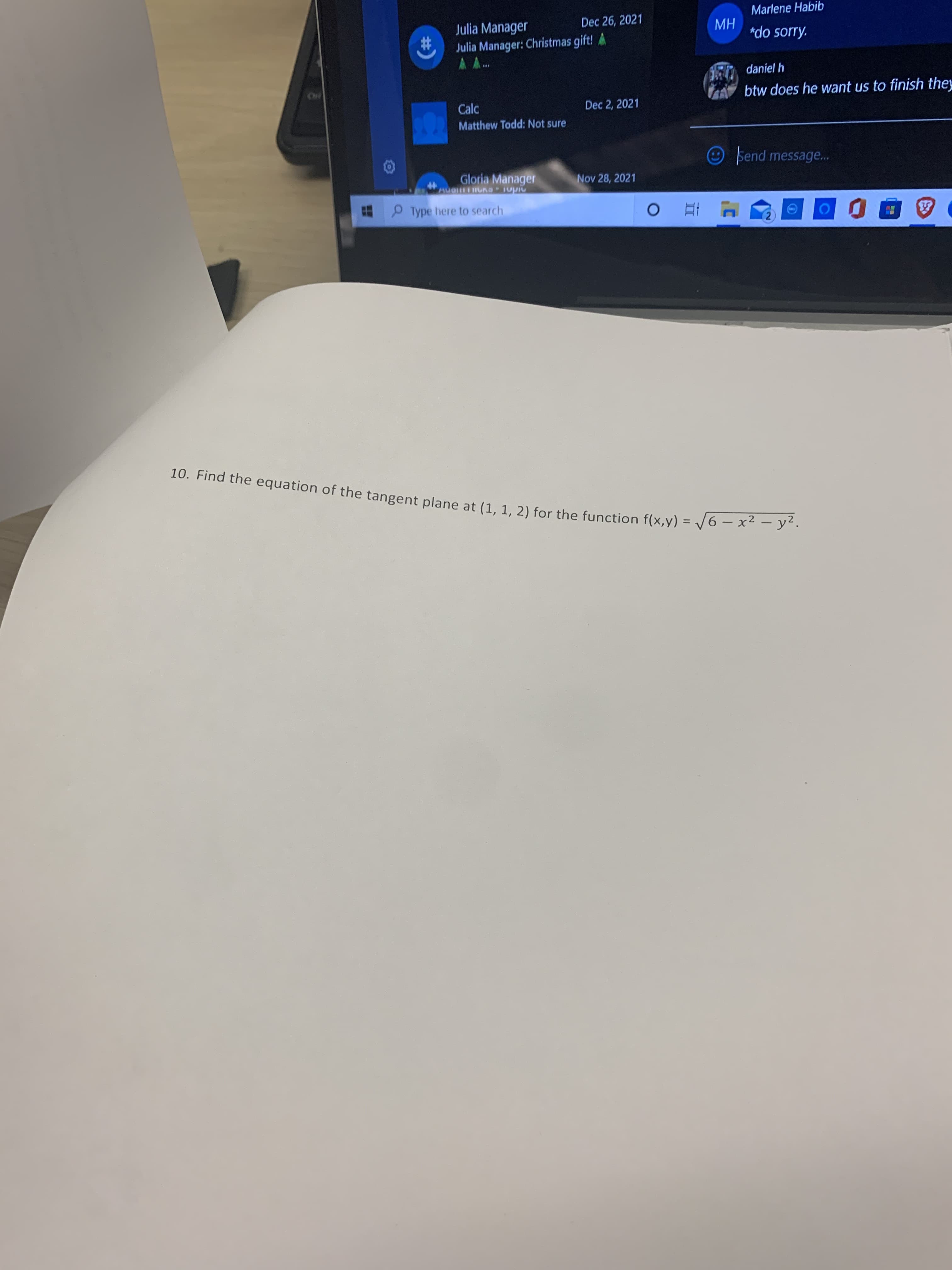Marlene Habib
Dec 26, 2021
Julia Manager
2#:
Julia Manager: Christmas gift! A
HW
"do sorry.
AA.
...
daniel h
btw does he want us to finish they
Calc
Matthew Todd: Not sure
Dec 2, 2021
Send message...
Gloria Manager
Nov 28, 2021
%23
Type here to search
2.
10. Find the equation of the tangent plane at (1. 1. 2) for the function f(x,y) = /6 – x² - y.
%3D
