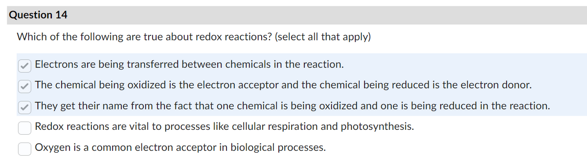 Question 14
Which of the following are true about redox reactions? (select all that apply)
Electrons are being transferred between chemicals in the reaction.
The chemical being oxidized is the electron acceptor and the chemical being reduced is the electron donor.
They get their name from the fact that one chemical is being oxidized and one is being reduced in the reaction.
Redox reactions are vital to processes like cellular respiration and photosynthesis.
Oxygen is a common electron acceptor in biological processes.