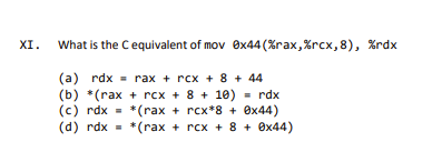 XI.
What is the C equivalent of mov
(a) rdx = rax + rcx + 8 + 44
(b) *(rax + rcx + 8 + 10) = rdx
(c) rdx = *(rax + rcx*8 + 0x44)
(d) rdx = *(rax + rcx + 8 + 0x44)
0x44 (%rax,%rcx, 8), %rdx