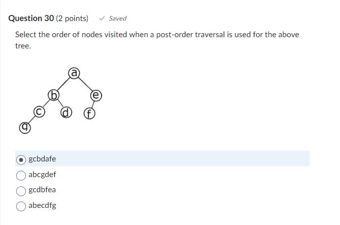 Question 30 (2 points)
Saved
Select the order of nodes visited when a post-order traversal is used for the above
tree.
gcbdafe
abcgdef
gcdbfea
abecdfg