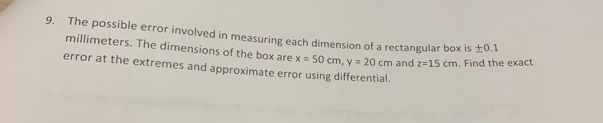 millimeters. The dimensions of the box are x = 50 cm, y = 20 cm and z=15 cm. Find the exact
9.
The possible error involved in measuring each dinmension of a rectangular box is ±0.1
millimeters. The dimensions of the box are x = 50 cm v = 20 cm and z=15 cm. Find the ehe
%3D
%3D
error at the extremes and approximate error using differential.
