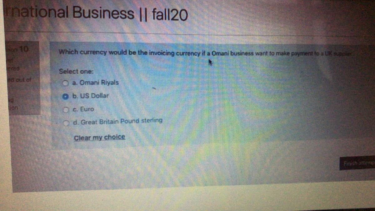 rnational Business || fall20
Non 10
Which currency would be the invoicing currency if a Omani business want to make payment to a UK suppler
Ered
Select one:
d out of
O a. Omani Riyals
O b. US Dollar
ion
Oc. Euro
Od. Great Britain Pound sterling
Clear my choice
Finish attemp
