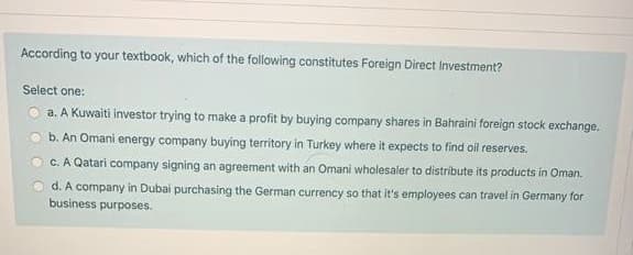 According to your textbook, which of the following constitutes Foreign Direct Investment?
Select one:
a. A Kuwaiti investor trying to make a profit by buying company shares in Bahraini foreign stock exchange.
b. An Omani energy company buying territory in Turkey where it expects to find oil reserves.
c. A Qatari company signing an agreement with an Omani wholesaler to distribute its products in Oman.
d. A company in Dubai purchasing the German currency so that it's employees can travel in Germany for
business purposes.
