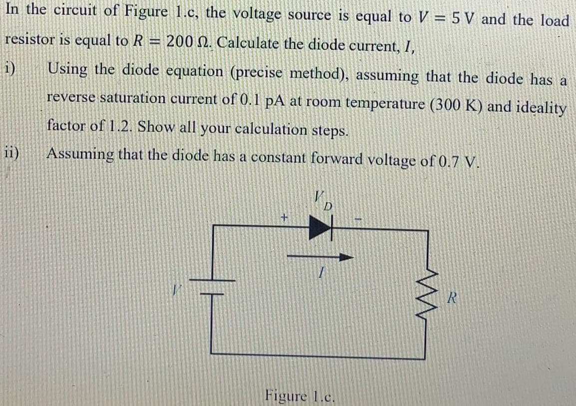 In the circuit of Figure 1.c, the voltage source is equal to V = 5 V and the load
resistor is equal to R
200 N. Calculate the diode current, I,
%3D
i)
Using the diode equation (precise method), assuming that the diode has a
reverse saturation current of 0.1 pA at room temperature (300 K) and ideality
factor of 1.2. Show all your calculation steps.
ii)
Assuming that the diode has a constant forward voltage of0.7 V.
Figure 1.c.
