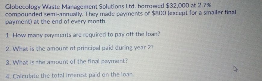 Globecology Waste Management Solutions Ltd. borrowed $32,000 at 2.7%
compounded semi-annually. They made payments of $800 (except for a smaller final
payment) at the end of every month.
1. How many payments are required to pay off the loan?
2. What is the amount of principal paid during year 2?
3. What is the amount of the final payment?
4. Calculate the total interest paid on the loan.
