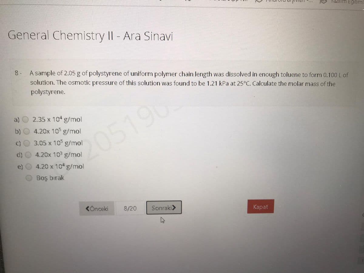 Yazilim Eğitiml.
General Chemistry II - Ara Sinavi
8 A sample of 2.05 g of polystyrene of uniform polymer chain length was dissolved in enough toluene to form 0.100 Lof
solution. The osmotic pressure of this solution was found to be 1.21 kPa at 25°C. Calculate the molar mass of the
polystyrene.
a)
2.35 x 10 g/mol
b)
4.20x 10 g/mol
205196
3.05 x 105 g/mol
4.20x 103 g/mol
4.20 x 10 g/mol
Boş bırak
KÖnceki
8/20
Sonraki>
Карat
