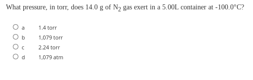 What pressure, in torr, does 14.0 g of N2 gas exert in a 5.00L container at -100.0°C?
a
1.4 torr
b
1,079 torr
2.24 torr
O d
1,079 atm
