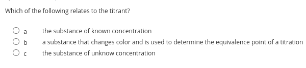 Which of the following relates to the titrant?
a
the substance of known concentration
a substance that changes color and is used to determine the equivalence point of a titration
the substance of unknow concentration
