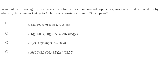 Which of the following expressions is correct for the maximum mass of copper, in grams, that could be plated out by
electrolyzing aqueous CuCl2 for 16 hours at a constant current of 3.0 amperes?
(16)(3, 600)(3.0)(63.55)(2) /96,485
(16)(3,600)(3.0)(63.55)/ (96,485)(2)
(16)(3,600)(3.0)(63.55) / 96, 485
(16)(60)(3.0)(96,485)(2)/ (63.55)
