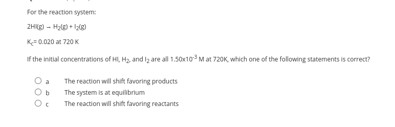 For the reaction system:
2HI(g) - H2(g) + I2g)
K= 0.020 at 720 K
If the initial concentrations of HI, H2, and lz are all 1.50x103 M at 720K, which one of the following statements is correct?
The reaction will shift favoring products
The system is at equilibrium
The reaction will shift favoring reactants
