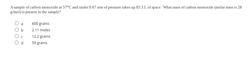 A sample of carbon monoxide at 57°C and under 0.67 atm of pressure takes up 85.3 L of space. What mass of carbon monoxide (molar mass is 28
g/mol) is present in the sample?
a
600 grams
b
2.11 moles
12.2 grams
59 grams
