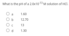 What is the pH of a 2.0x10-13 M solution of HCl.
a
1.60
12.70
13
O d
1.30
