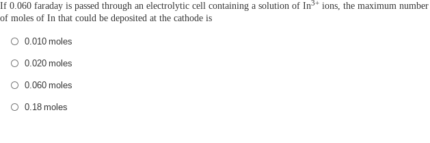 If 0.060 faraday is passed through an electrolytic cell containing a solution of In³+ ions, the maximum number
of moles of In that could be deposited at the cathode is
O 0.010 moles
O 0.020 moles
O 0.060 moles
O 0.18 moles
