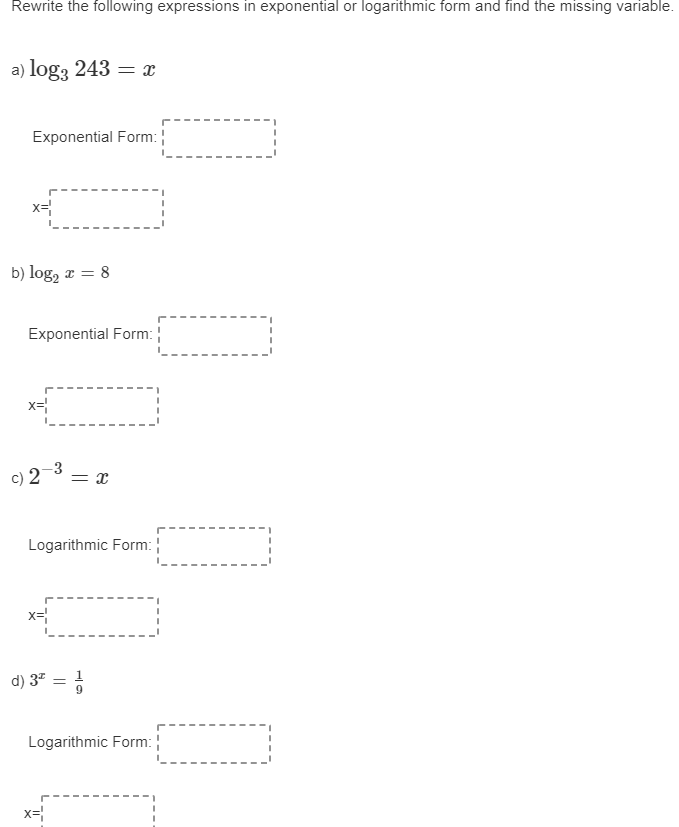 Rewrite the following expressions in exponential or logarithmic form and find the missing variable.
a) log3 243 = x
Exponential Form:
x=
b) log, x = 8
Exponential Form:
x=
c) 2¬3 = x
3 = a
Logarithmic Form:
x=
d) 3ª = 5
1
Logarithmic Form:
x=
