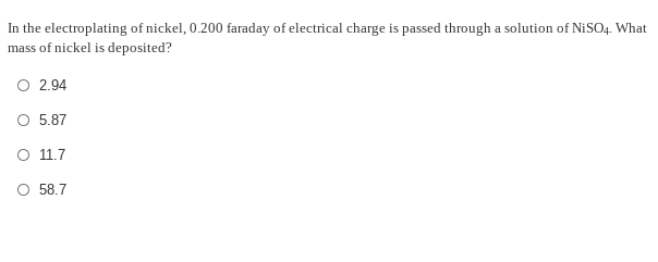 In the electroplating of nickel, 0.200 faraday of electrical charge is passed through a solution of NISO4. What
mass of nickel is deposited?
O 2.94
O 5.87
O 11.7
O 58.7
