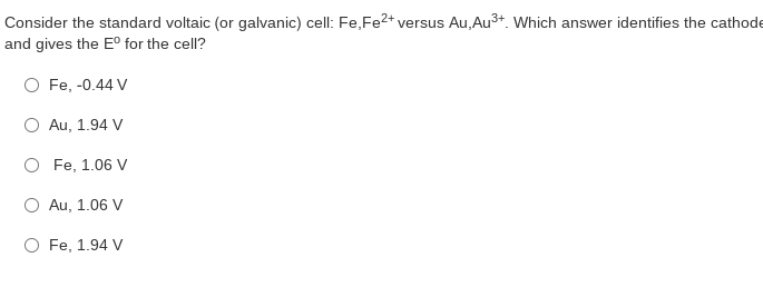 Consider the standard voltaic (or galvanic) cell: Fe, Fe2+ versus Au, Au3+. Which answer identifies the cathode
and gives the E° for the cell?
O Fe, -0.44 V
Au, 1.94 V
O Fe, 1.06 V
Au, 1.06 V
O Fe, 1.94 V
