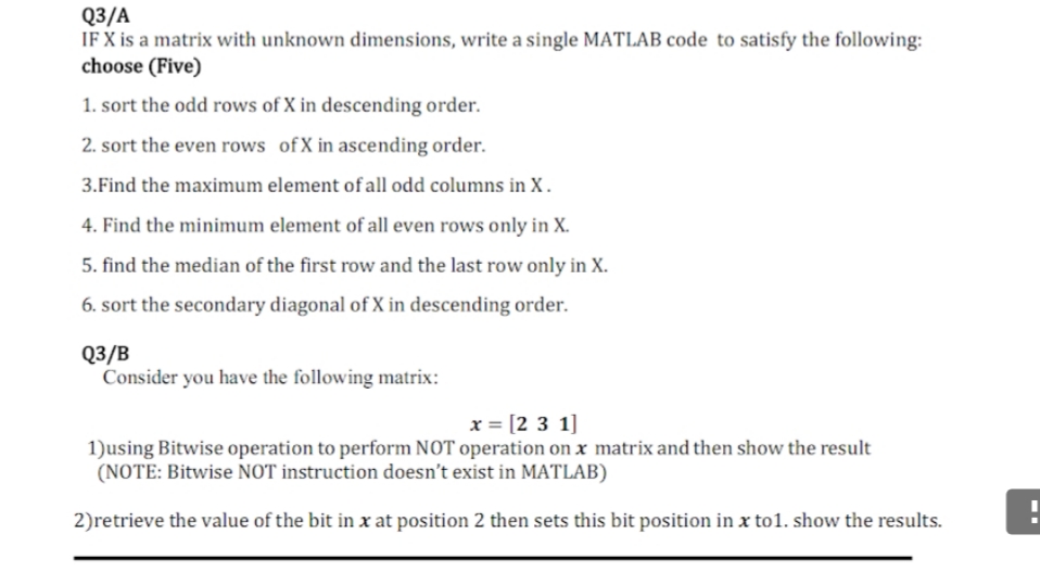Q3/A
IF X is a matrix with unknown dimensions, write a single MATLAB code to satisfy the following:
choose (Five)
1. sort the odd rows of X in descending order.
2. sort the even rows ofX in ascending order.
3.Find the maximum element of all odd columns in X.
4. Find the minimum element of all even rows only in X.
5. find the median of the first row and the last row only in X.
6. sort the secondary diagonal of X in descending order.
Q3/B
Consider you have the following matrix:
x = [2 3 1]
1)using Bitwise operation to perform NOT operation on x matrix and then show the result
(NOTE: Bitwise NOT instruction doesn't exist in MATLAB)
2)retrieve the value of the bit in x at position 2 then sets this bit position in x to1. show the results.
