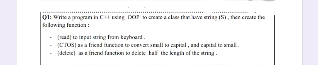 Q1: Write a program in C++ using OOP to create a class that have string (S), then create the
following function :
(read) to input string from keyboard .
(CTOS) as a friend function to convert small to capital , and capital to small.
(delete) as a friend function to delete half the length of the string.
