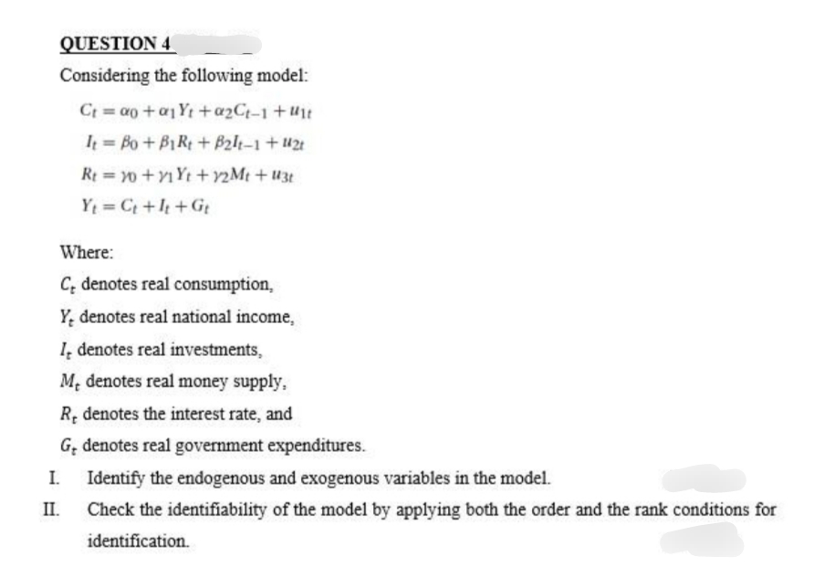 QUESTION 4
Considering the following model:
Ct = ao+a1Yt + a₂Ct-1+ut
It= Bo + B1Rt + B2lt-1 + 121
Rt = 10 +1 Yt +12Mt + U3t
Yt=Ct +It+Gt
Where:
C denotes real consumption,
Y denotes real national income,
I, denotes real investments,
Me denotes real money supply,
R, denotes the interest rate, and
G, denotes real government expenditures.
I.
II.
Identify the endogenous and exogenous variables in the model.
Check the identifiability of the model by applying both the order and the rank conditions for
identification.