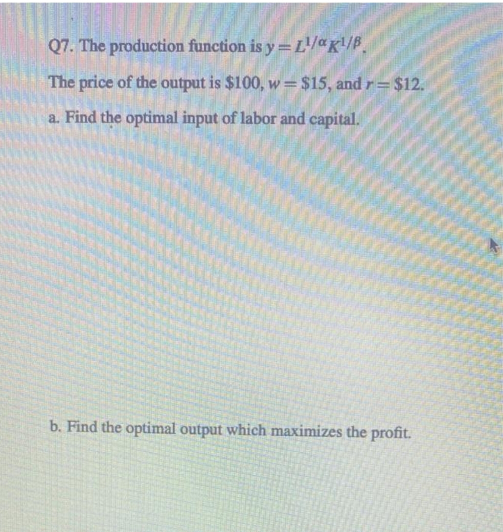Q7. The production function is y=L¹/aK¹/B.
The price of the output is $100, w = $15, and r= $12.
a. Find the optimal input of labor and capital.
b. Find the optimal output which maximizes the profit.