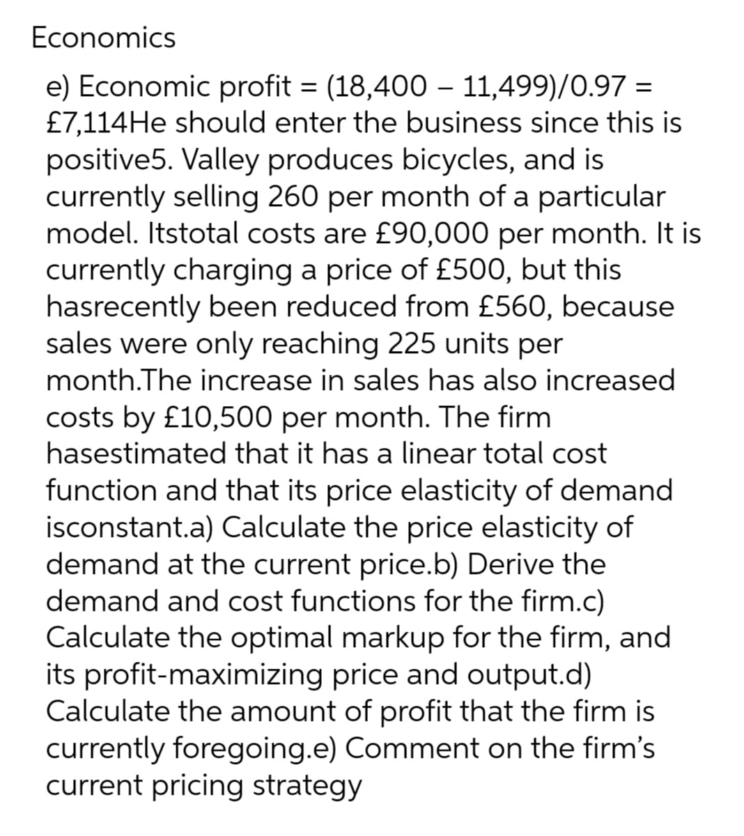 Economics
e) Economic profit= (18,400 - 11,499)/0.97 =
£7,114He should enter the business since this is
positive5. Valley produces bicycles, and is
currently selling 260 per month of a particular
model. Itstotal costs are £90,000 per month. It is
currently charging a price of £500, but this
hasrecently been reduced from £560, because
sales were only reaching 225 units per
month.The increase in sales has also increased
costs by £10,500 per month. The firm
hasestimated that it has a linear total cost
function and that its price elasticity of demand
isconstant.a) Calculate the price elasticity of
demand at the current price.b) Derive the
demand and cost functions for the firm.c)
Calculate the optimal markup for the firm, and
its profit-maximizing price and output.d)
Calculate the amount of profit that the firm is
currently foregoing.e) Comment on the firm's
current pricing strategy