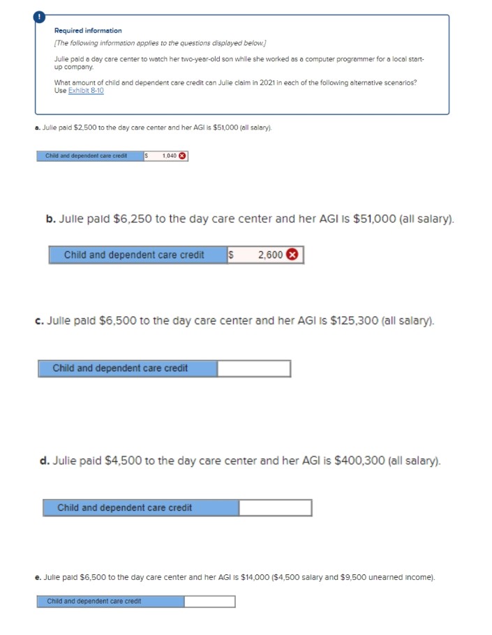 Required information
[The following information applies to the questions displayed below.]
Julie paid a day care center to watch her two-year-old son while she worked as a computer programmer for a local start-
up company.
What amount of child and dependent care credit can Julie claim in 2021 in each of the following alternative scenarios?
Use Exhibit 8-10
a. Julie paid $2,500 to the day care center and her AGI is $51,000 (all salary).
Child and dependent care credit S 1.040
b. Julle paid $6,250 to the day care center and her AGI is $51,000 (all salary).
Child and dependent care credit S 2,600 X
c. Julle paid $6,500 to the day care center and her AGI IS $125,300 (all salary).
Child and dependent care credit
d. Julie paid $4,500 to the day care center and her AGI is $400,300 (all salary).
Child and dependent care credit
e. Julle paid $6,500 to the day care center and her AGI is $14,000 ($4,500 salary and $9,500 unearned Income).
Child and dependent care credit