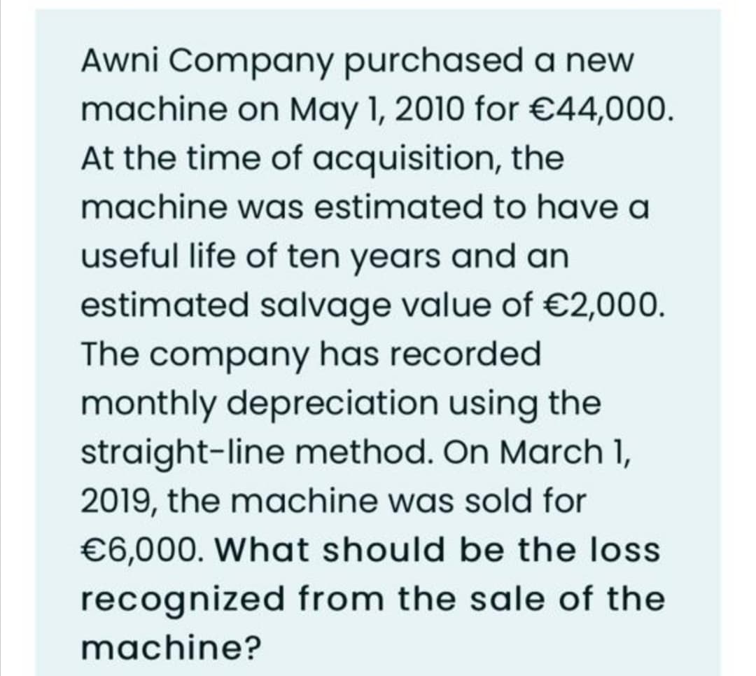Awni Company purchased a new
machine on May 1, 2010 for €44,000.
At the time of acquisition, the
machine was estimated to have a
useful life of ten years and an
estimated salvage value of €2,000.
The company has recorded
monthly depreciation using the
straight-line method. On March 1,
2019, the machine was sold for
€6,000. What should be the loss
recognized from the sale of the
machine?
