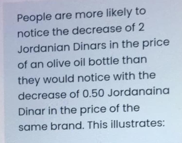 People are more likely to
notice the decrease of 2
Jordanian Dinars in the price
of an olive oil bottle than
they would notice with the
decrease of 0.50 Jordanaina
Dinar in the price of the
same brand. This illustrates:
