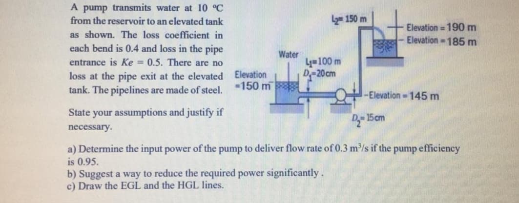 State your assumptions and justify if
- 15cm
necessary.
a) Determine the input power of the pump to deliver flow rate of 0.3 m/s if the pump efficiency
is 0.95.
b) Suggest a way to reduce the required power significantly.
c) Draw the EGL and the HGL lines.
