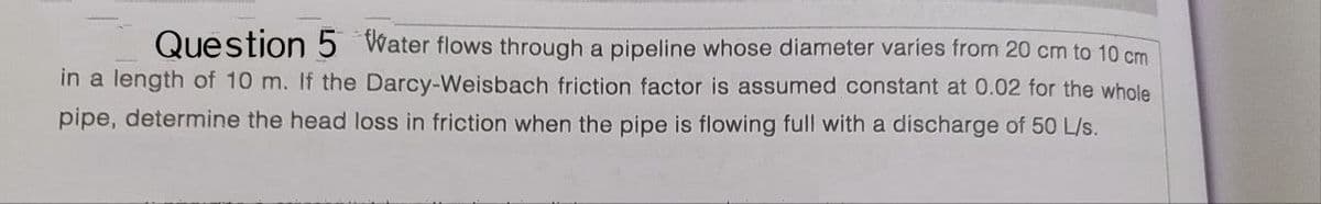 Question 5 Water flows through a pipeline whose diameter varies from 20 cm to 10 cm
in a length of 10 m. If the Darcy-Weisbach friction factor is assumed constant at 0.02 for the whole
pipe, determine the head loss in friction when the pipe is flowing full with a discharge of 50 L/s.