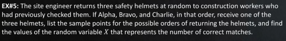 EX#5: The site engineer returns three safety helmets at random to construction workers who
had previously checked them. If Alpha, Bravo, and Charlie, in that order, receive one of the
three helmets, list the sample points for the possible orders of returning the helmets, and find
the values of the random variable X that represents the number of correct matches.
