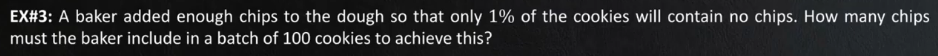 EX#3: A baker added enough chips to the dough so that only 1% of the cookies will contain no chips. How many chips
must the baker include in a batch of 100 cookies to achieve this?
