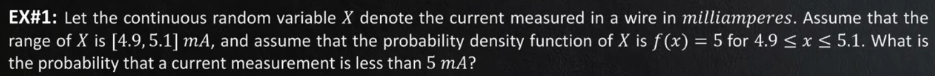 EX#1: Let the continuous random variable X denote the current measured in a wire in milliamperes. Assume that the
range of X is [4.9,5.1] mA, and assume that the probability density function of X is f (x) = 5 for 4.9 < x < 5.1. What is
the probability that a current measurement is less than 5 mA?

